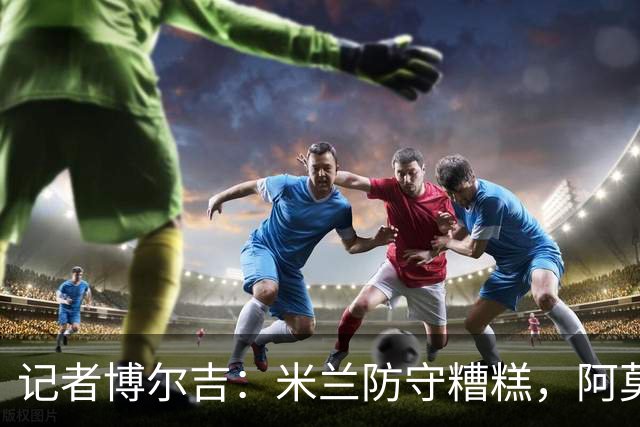 记者博尔吉：米兰防守糟糕，阿莫林过度轮换